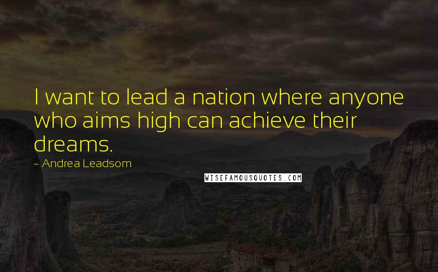 Andrea Leadsom Quotes: I want to lead a nation where anyone who aims high can achieve their dreams.