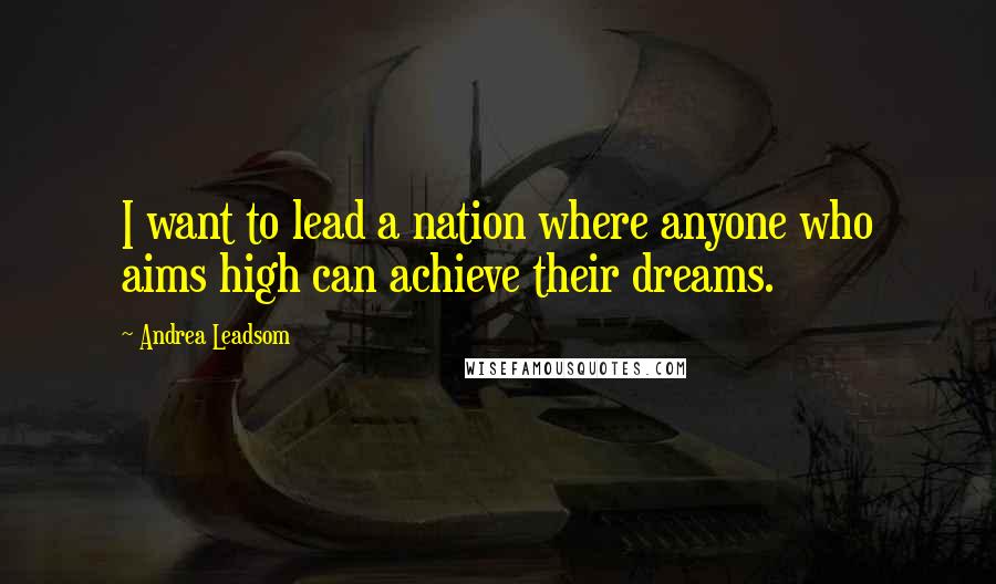 Andrea Leadsom Quotes: I want to lead a nation where anyone who aims high can achieve their dreams.