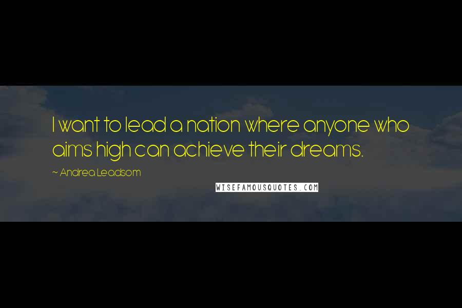 Andrea Leadsom Quotes: I want to lead a nation where anyone who aims high can achieve their dreams.