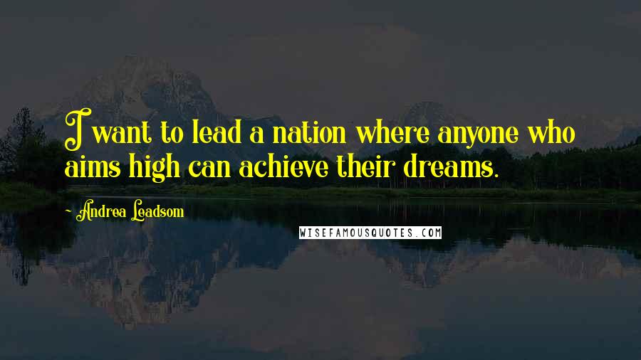 Andrea Leadsom Quotes: I want to lead a nation where anyone who aims high can achieve their dreams.