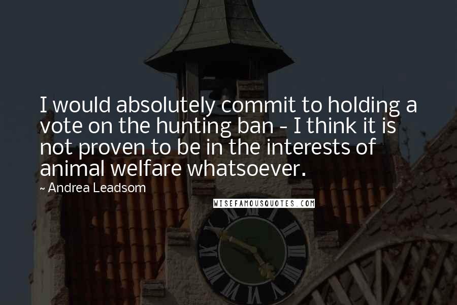 Andrea Leadsom Quotes: I would absolutely commit to holding a vote on the hunting ban - I think it is not proven to be in the interests of animal welfare whatsoever.