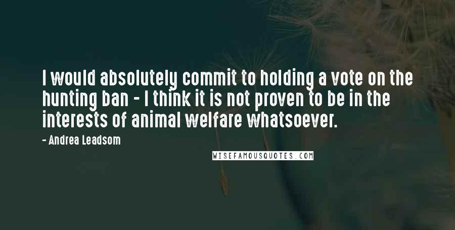 Andrea Leadsom Quotes: I would absolutely commit to holding a vote on the hunting ban - I think it is not proven to be in the interests of animal welfare whatsoever.