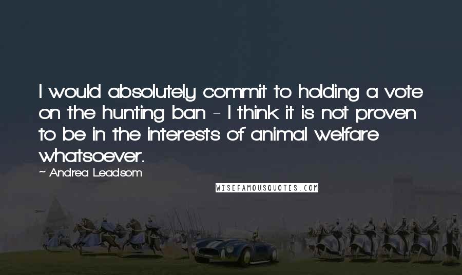 Andrea Leadsom Quotes: I would absolutely commit to holding a vote on the hunting ban - I think it is not proven to be in the interests of animal welfare whatsoever.