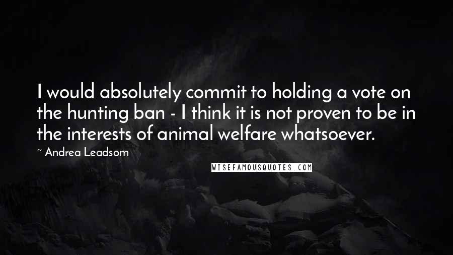 Andrea Leadsom Quotes: I would absolutely commit to holding a vote on the hunting ban - I think it is not proven to be in the interests of animal welfare whatsoever.