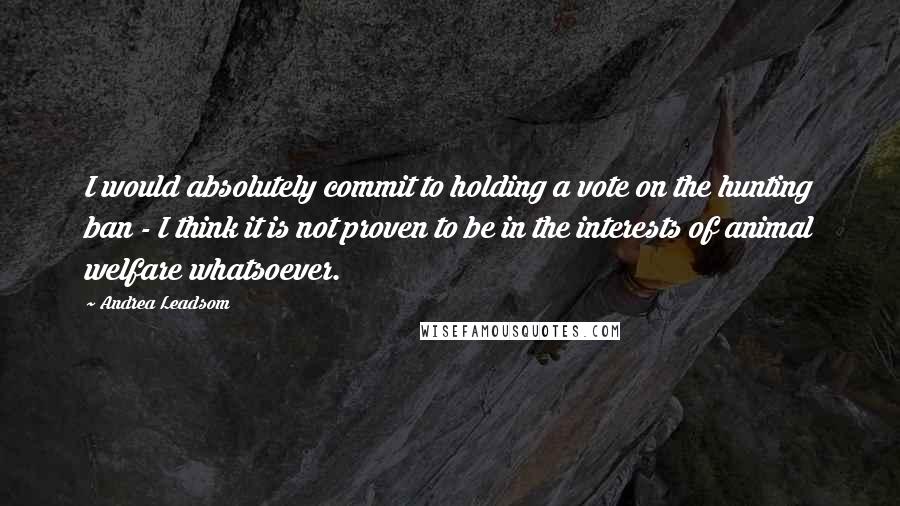 Andrea Leadsom Quotes: I would absolutely commit to holding a vote on the hunting ban - I think it is not proven to be in the interests of animal welfare whatsoever.