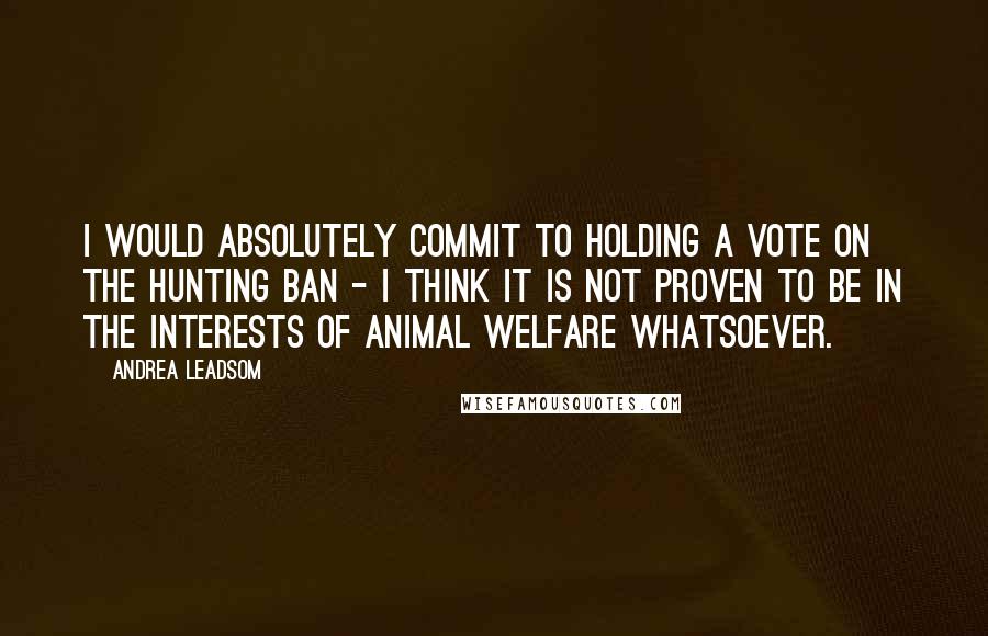 Andrea Leadsom Quotes: I would absolutely commit to holding a vote on the hunting ban - I think it is not proven to be in the interests of animal welfare whatsoever.