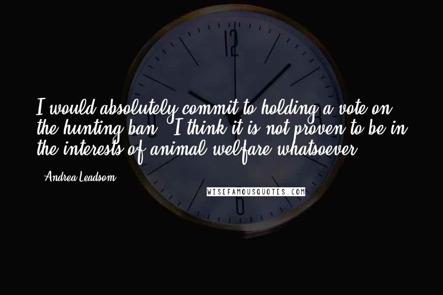 Andrea Leadsom Quotes: I would absolutely commit to holding a vote on the hunting ban - I think it is not proven to be in the interests of animal welfare whatsoever.