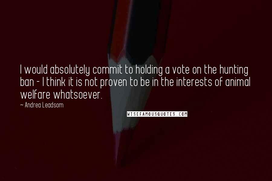 Andrea Leadsom Quotes: I would absolutely commit to holding a vote on the hunting ban - I think it is not proven to be in the interests of animal welfare whatsoever.