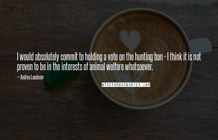 Andrea Leadsom Quotes: I would absolutely commit to holding a vote on the hunting ban - I think it is not proven to be in the interests of animal welfare whatsoever.