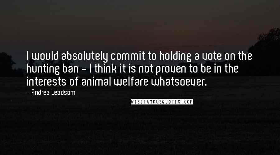 Andrea Leadsom Quotes: I would absolutely commit to holding a vote on the hunting ban - I think it is not proven to be in the interests of animal welfare whatsoever.