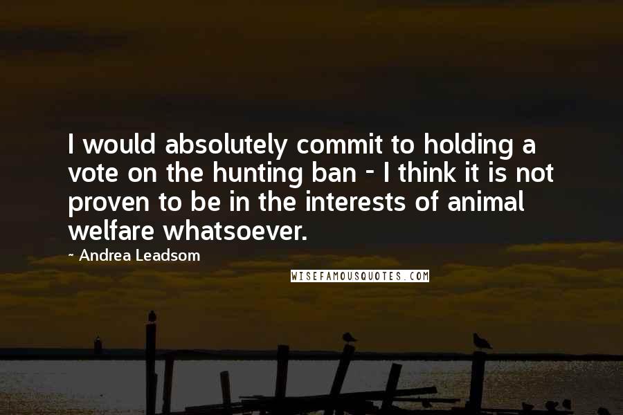 Andrea Leadsom Quotes: I would absolutely commit to holding a vote on the hunting ban - I think it is not proven to be in the interests of animal welfare whatsoever.