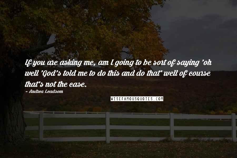 Andrea Leadsom Quotes: If you are asking me, am I going to be sort of saying 'oh well 'God's told me to do this and do that' well of course that's not the case.