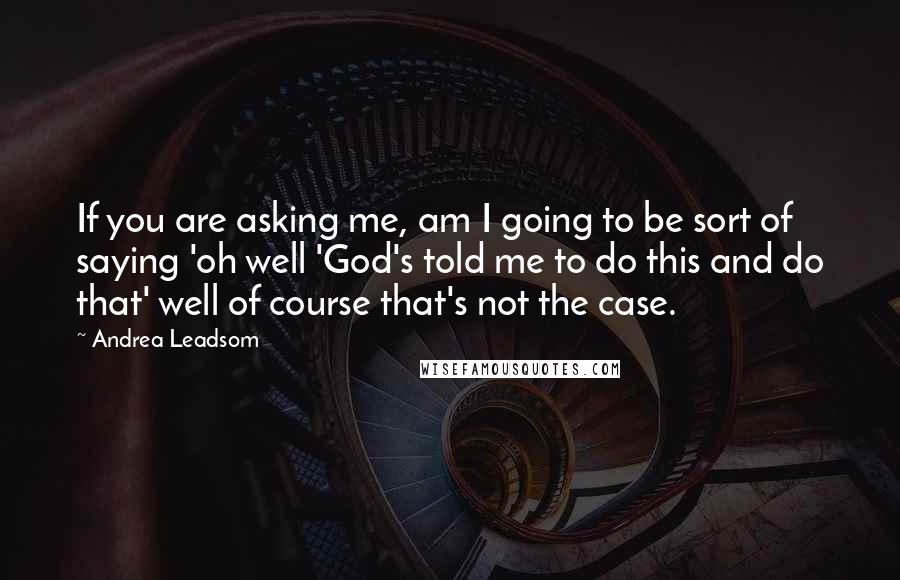 Andrea Leadsom Quotes: If you are asking me, am I going to be sort of saying 'oh well 'God's told me to do this and do that' well of course that's not the case.