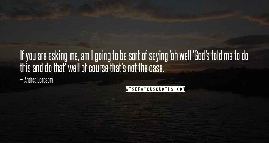 Andrea Leadsom Quotes: If you are asking me, am I going to be sort of saying 'oh well 'God's told me to do this and do that' well of course that's not the case.