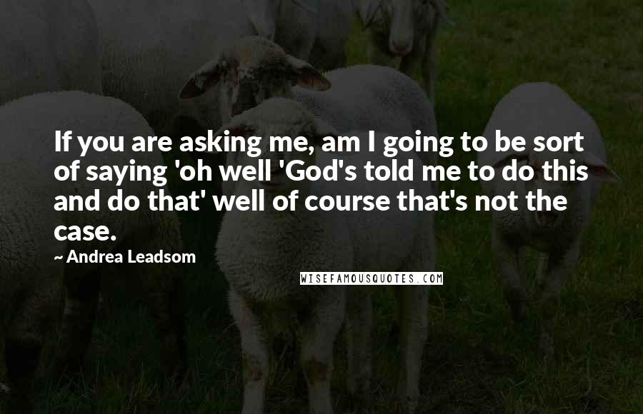Andrea Leadsom Quotes: If you are asking me, am I going to be sort of saying 'oh well 'God's told me to do this and do that' well of course that's not the case.
