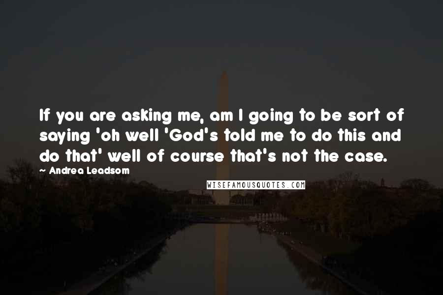 Andrea Leadsom Quotes: If you are asking me, am I going to be sort of saying 'oh well 'God's told me to do this and do that' well of course that's not the case.