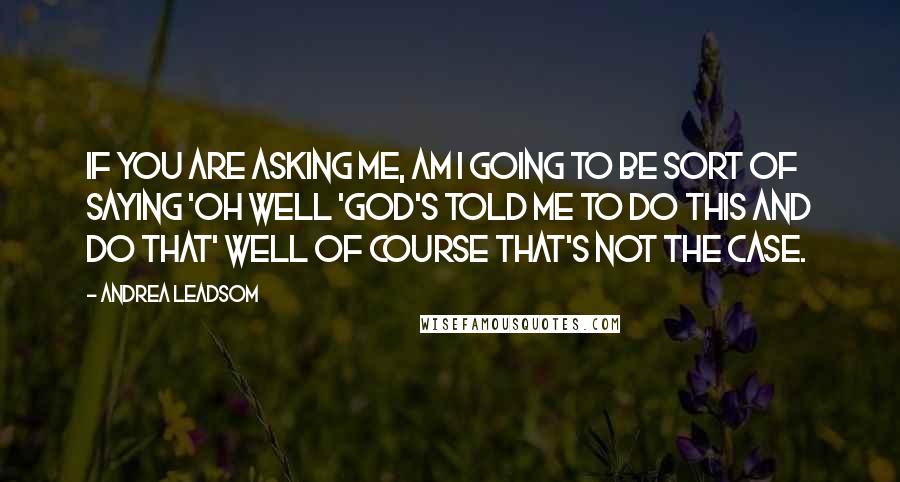 Andrea Leadsom Quotes: If you are asking me, am I going to be sort of saying 'oh well 'God's told me to do this and do that' well of course that's not the case.