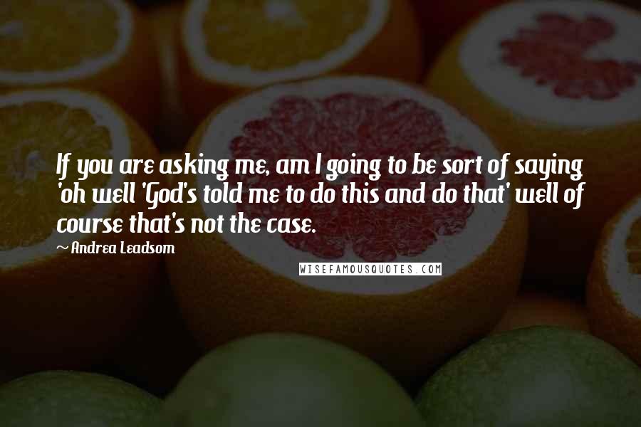 Andrea Leadsom Quotes: If you are asking me, am I going to be sort of saying 'oh well 'God's told me to do this and do that' well of course that's not the case.