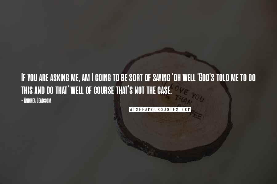 Andrea Leadsom Quotes: If you are asking me, am I going to be sort of saying 'oh well 'God's told me to do this and do that' well of course that's not the case.