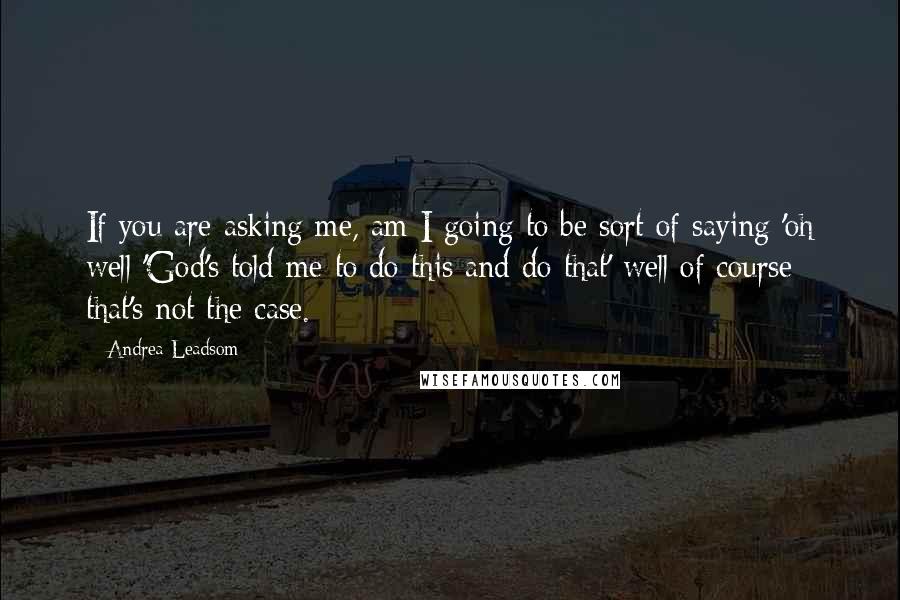 Andrea Leadsom Quotes: If you are asking me, am I going to be sort of saying 'oh well 'God's told me to do this and do that' well of course that's not the case.