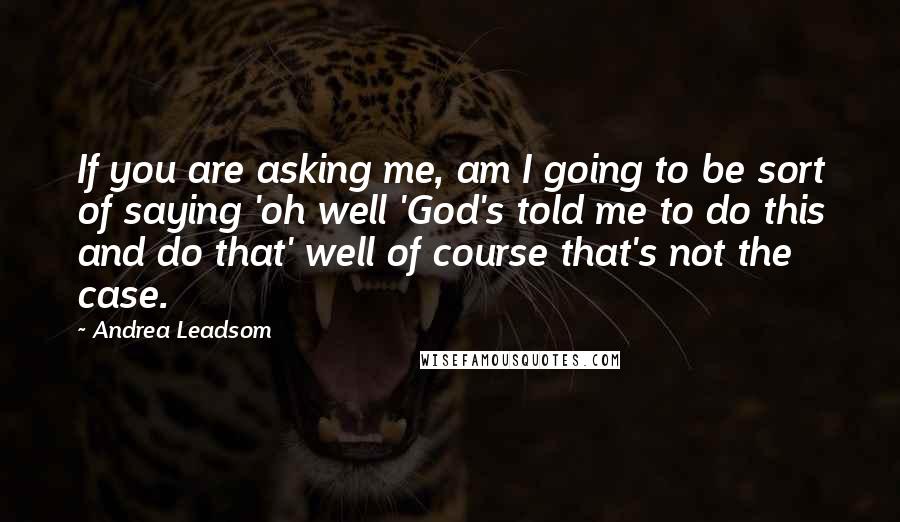 Andrea Leadsom Quotes: If you are asking me, am I going to be sort of saying 'oh well 'God's told me to do this and do that' well of course that's not the case.