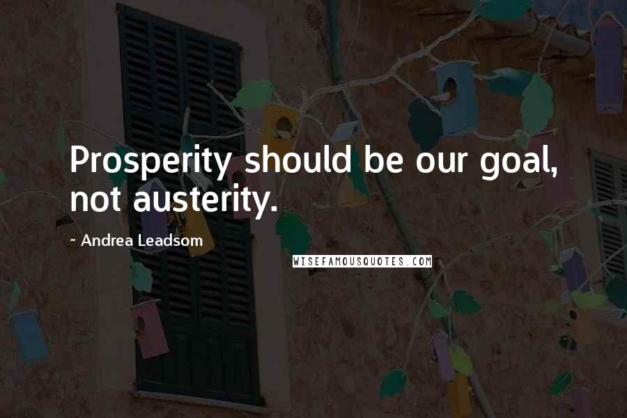 Andrea Leadsom Quotes: Prosperity should be our goal, not austerity.