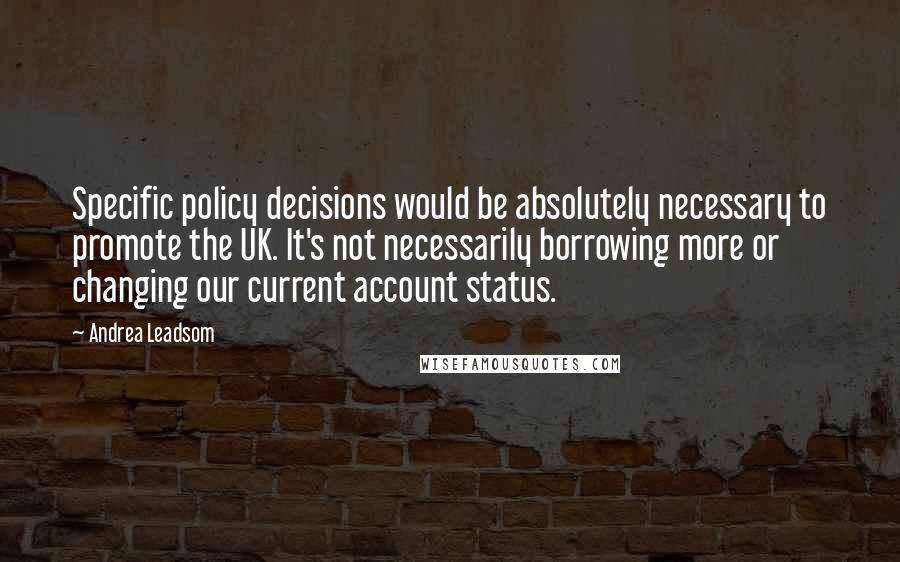 Andrea Leadsom Quotes: Specific policy decisions would be absolutely necessary to promote the UK. It's not necessarily borrowing more or changing our current account status.