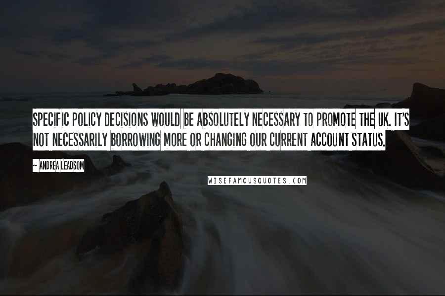 Andrea Leadsom Quotes: Specific policy decisions would be absolutely necessary to promote the UK. It's not necessarily borrowing more or changing our current account status.