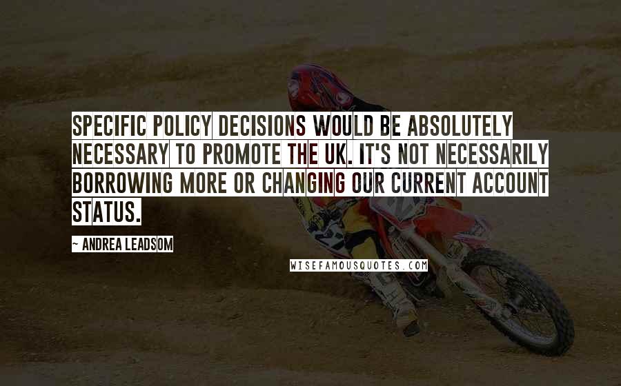 Andrea Leadsom Quotes: Specific policy decisions would be absolutely necessary to promote the UK. It's not necessarily borrowing more or changing our current account status.