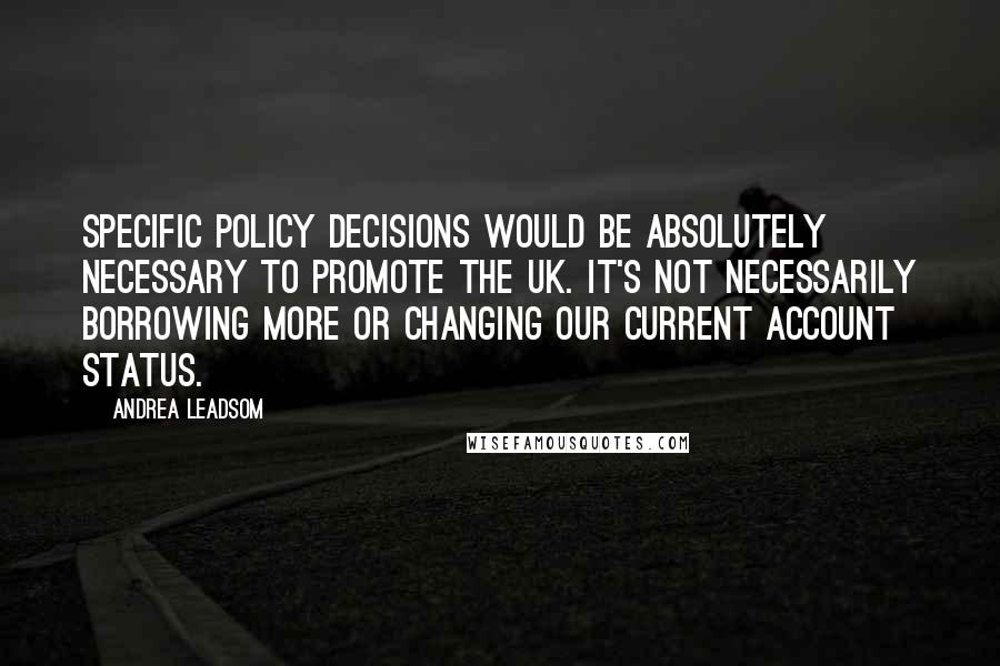 Andrea Leadsom Quotes: Specific policy decisions would be absolutely necessary to promote the UK. It's not necessarily borrowing more or changing our current account status.