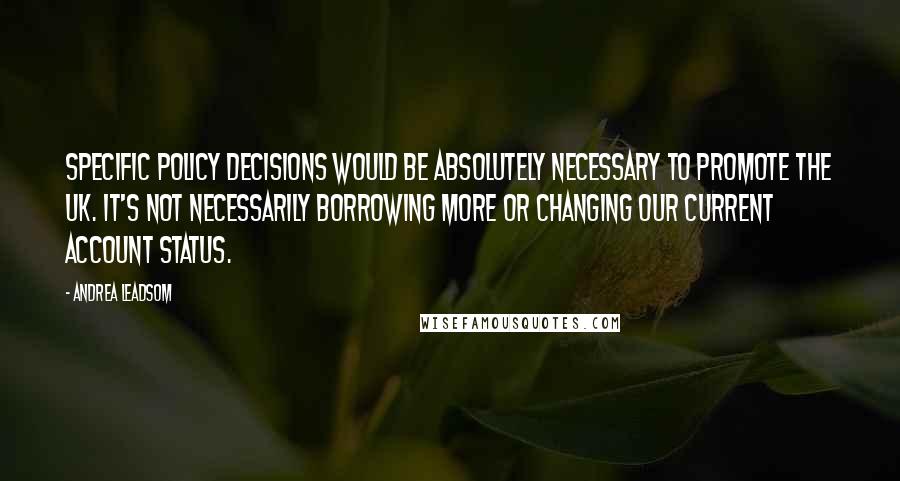 Andrea Leadsom Quotes: Specific policy decisions would be absolutely necessary to promote the UK. It's not necessarily borrowing more or changing our current account status.
