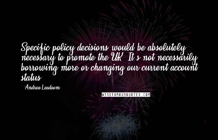 Andrea Leadsom Quotes: Specific policy decisions would be absolutely necessary to promote the UK. It's not necessarily borrowing more or changing our current account status.