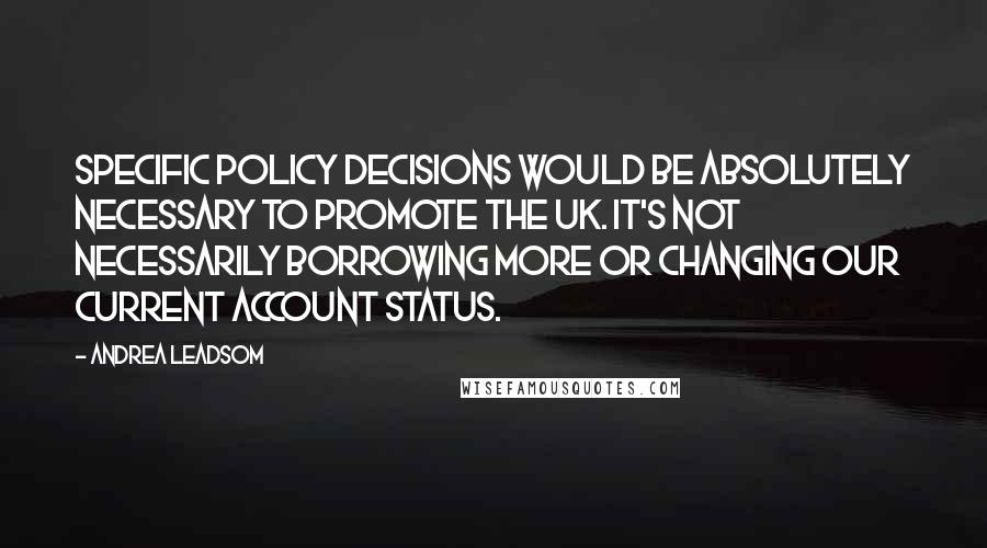 Andrea Leadsom Quotes: Specific policy decisions would be absolutely necessary to promote the UK. It's not necessarily borrowing more or changing our current account status.