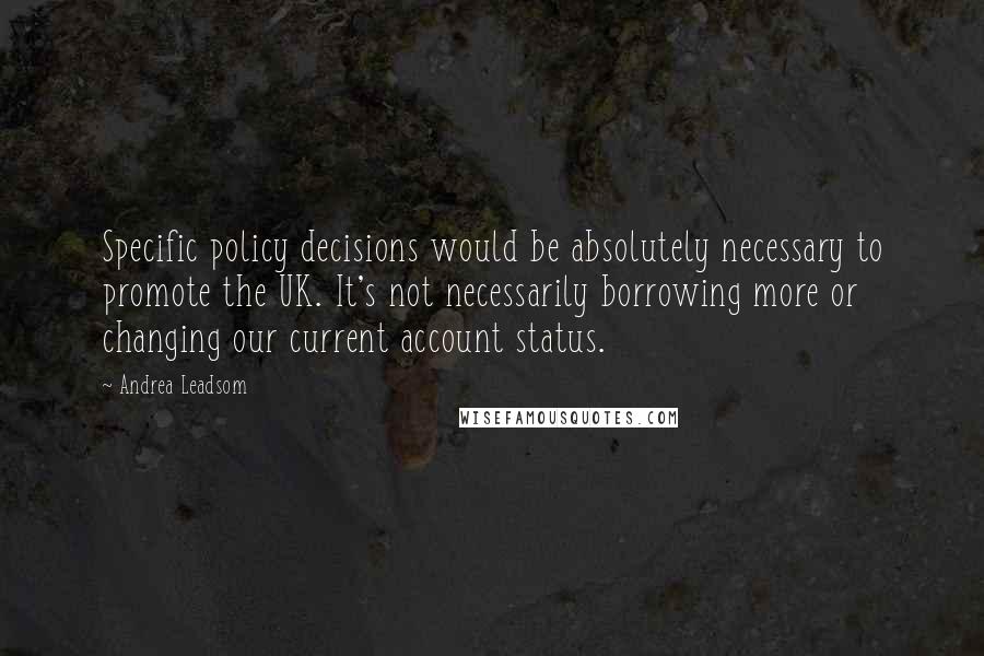 Andrea Leadsom Quotes: Specific policy decisions would be absolutely necessary to promote the UK. It's not necessarily borrowing more or changing our current account status.