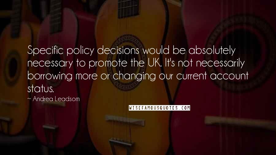 Andrea Leadsom Quotes: Specific policy decisions would be absolutely necessary to promote the UK. It's not necessarily borrowing more or changing our current account status.