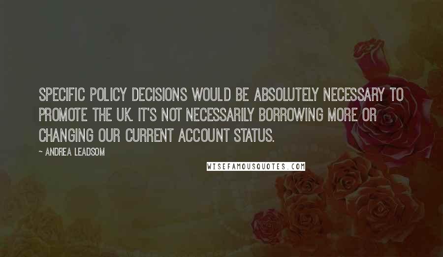 Andrea Leadsom Quotes: Specific policy decisions would be absolutely necessary to promote the UK. It's not necessarily borrowing more or changing our current account status.