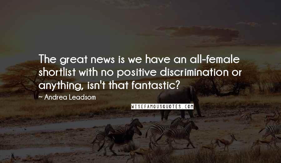 Andrea Leadsom Quotes: The great news is we have an all-female shortlist with no positive discrimination or anything, isn't that fantastic?