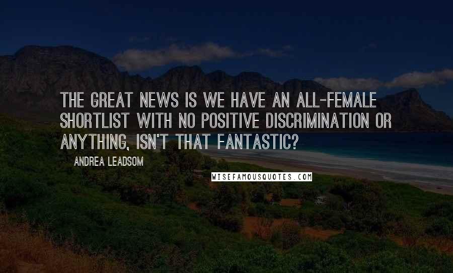 Andrea Leadsom Quotes: The great news is we have an all-female shortlist with no positive discrimination or anything, isn't that fantastic?