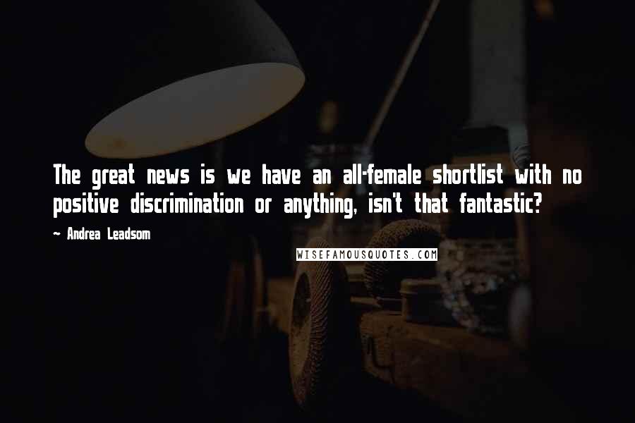 Andrea Leadsom Quotes: The great news is we have an all-female shortlist with no positive discrimination or anything, isn't that fantastic?