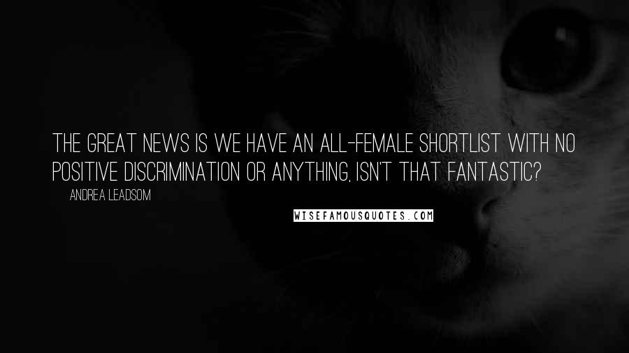 Andrea Leadsom Quotes: The great news is we have an all-female shortlist with no positive discrimination or anything, isn't that fantastic?