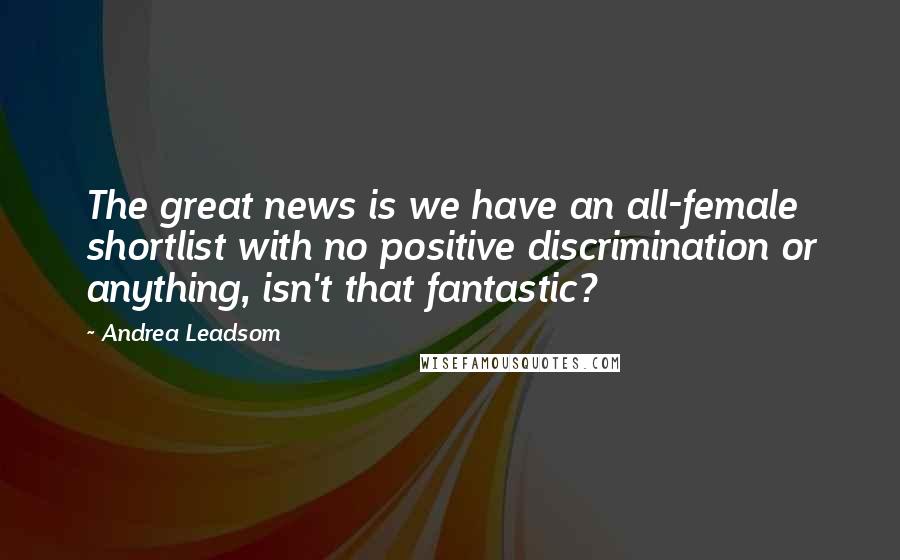 Andrea Leadsom Quotes: The great news is we have an all-female shortlist with no positive discrimination or anything, isn't that fantastic?