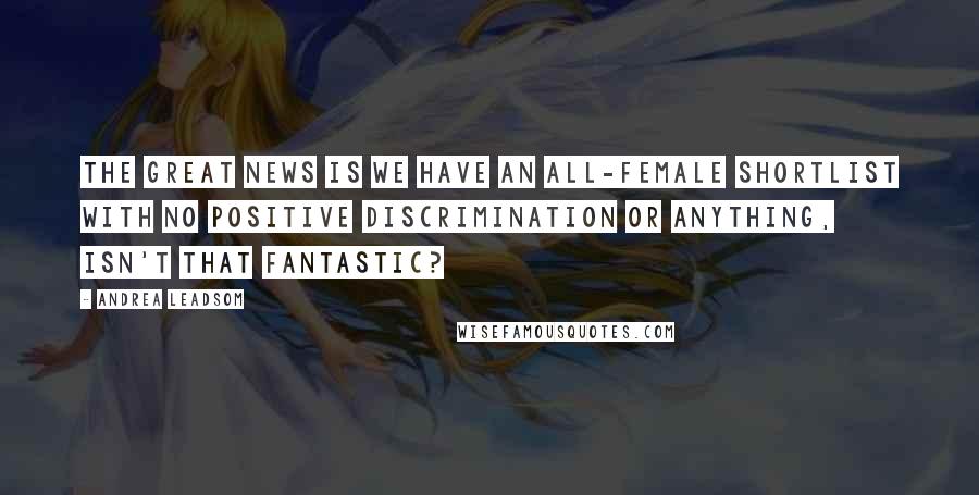 Andrea Leadsom Quotes: The great news is we have an all-female shortlist with no positive discrimination or anything, isn't that fantastic?