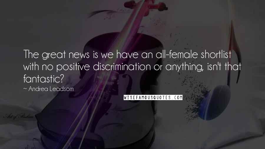 Andrea Leadsom Quotes: The great news is we have an all-female shortlist with no positive discrimination or anything, isn't that fantastic?