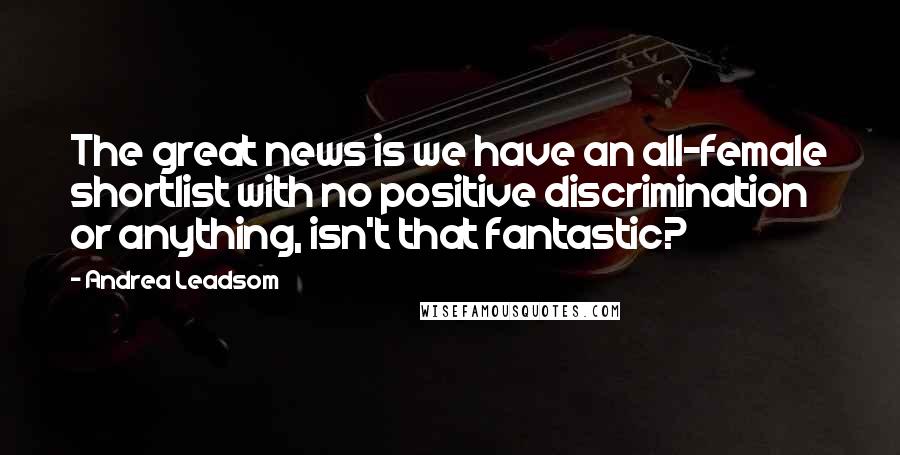 Andrea Leadsom Quotes: The great news is we have an all-female shortlist with no positive discrimination or anything, isn't that fantastic?
