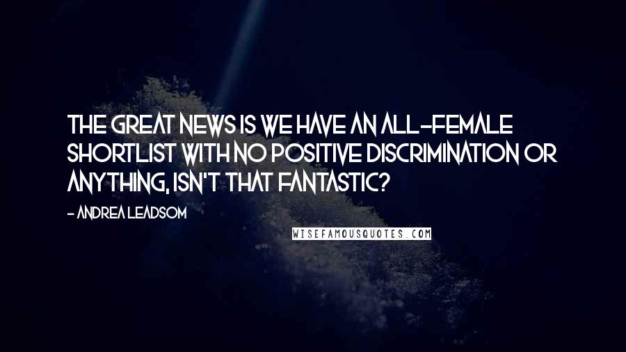 Andrea Leadsom Quotes: The great news is we have an all-female shortlist with no positive discrimination or anything, isn't that fantastic?