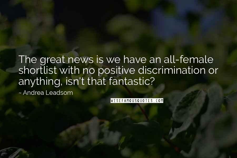 Andrea Leadsom Quotes: The great news is we have an all-female shortlist with no positive discrimination or anything, isn't that fantastic?