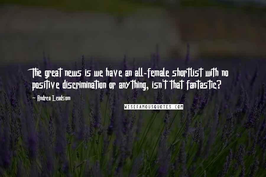 Andrea Leadsom Quotes: The great news is we have an all-female shortlist with no positive discrimination or anything, isn't that fantastic?