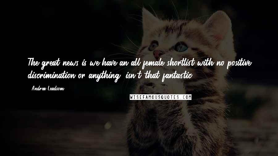 Andrea Leadsom Quotes: The great news is we have an all-female shortlist with no positive discrimination or anything, isn't that fantastic?