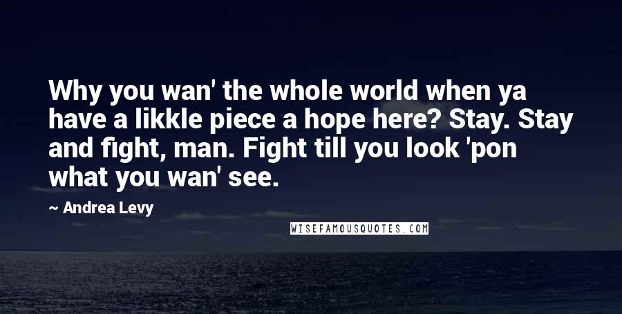 Andrea Levy Quotes: Why you wan' the whole world when ya have a likkle piece a hope here? Stay. Stay and fight, man. Fight till you look 'pon what you wan' see.