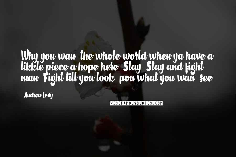 Andrea Levy Quotes: Why you wan' the whole world when ya have a likkle piece a hope here? Stay. Stay and fight, man. Fight till you look 'pon what you wan' see.